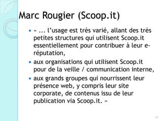 Marc Rougier (Scoop.it)
     « ... l’usage est très varié, allant des très
      petites structures qui utilisent Scoop.it
      essentiellement pour contribuer à leur e-
      réputation,
     aux organisations qui utilisent Scoop.it
      pour de la veille / communication interne,
     aux grands groupes qui nourrissent leur
      présence web, y compris leur site
      corporate, de contenus issu de leur
      publication via Scoop.it. »

                                                      34
 