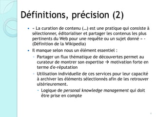 Définitions, précision (2)
  « La curation de contenu (…) est une pratique qui consiste à
   sélectionner, éditorialiser et partager les contenus les plus
   pertinents du Web pour une requête ou un sujet donné » -
   (Définition de la Wikipedia)
  Il manque selon nous un élément essentiel :

    ◦ Partager un flux thématique de découvertes permet au
      curateur de montrer son expertise  motivation forte en
      terme d'e-réputation
    ◦ Utilisation individuelle de ces services pour leur capacité
      à archiver les éléments sélectionnés afin de les retrouver
      ultérieurement.
       Logique de personal knowledge management qui doit
        être prise en compte



                                                                    4
 