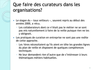 Que faire des curateurs dans les
organisations?
 Le slogan du « tous veilleurs », souvent repris au début des
  années 2000, a vécu.
  ◦ Les collaborateurs dont ce n’était pas le métier ne se sont
    pas mis naturellement à faire de la veille puisque rien ne les
    y obligeait.
 Les pratiques de curation en entreprise ne sont pas une redite
  de cette approche.
  ◦ Les 1ères nécessitaient qu’ils aient en tête les grandes
    lignes du plan de veille et disposent de quelques
    compétences techniques
  ◦ Ne leur demandent rien d’autre que de s’intéresser à leurs
    thématiques métiers habituelles.


                                                                 41
 