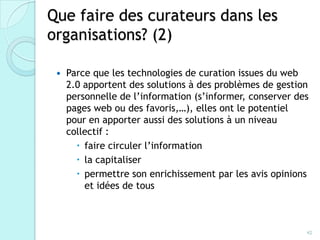 Que faire des curateurs dans les
organisations? (2)

    Parce que les technologies de curation issues du web
     2.0 apportent des solutions à des problèmes de gestion
     personnelle de l’information (s’informer, conserver
     des pages web ou des favoris,…), elles ont le potentiel
     pour en apporter aussi des solutions à un niveau
     collectif :
        faire circuler l’information
        la capitaliser
        permettre son enrichissement par les avis opinions
         et idées de tous



                                                           42
 