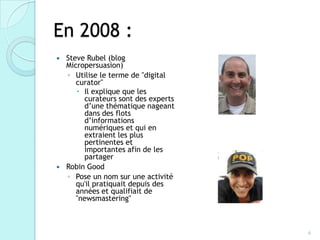 En 2008 :
   Steve Rubel (blog
    Micropersuasion)
    ◦ Utilise le terme de "digital
       curator"
        Il explique que les
         curateurs sont des experts
         d’une thématique nageant
         dans des flots
         d’informations
         numériques et qui en
         extraient les plus
         pertinentes et
         importantes afin de les
         partager
   Robin Good
    ◦ Pose un nom sur une activité
       qu'il pratiquait depuis des
       années et qualifiait de
       "newsmastering"



                                      6
 