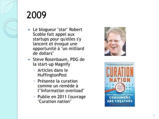 2009
 Le blogueur "star" Robert
  Scoble fait appel aux
  startups pour qu'elles s'y
  lancent et évoque une
  opportunité à "un milliard
  de dollars"
 Steve Rosenbaum, PDG de
  la start-up Magnify
   ◦ Articles dans le
     HuffingtonPost
   ◦ Présente la curation
     comme un remède à
     l'"Information overload"
   ◦ Publie en 2011 l'ouvrage
     "Curation nation"


                                8
 