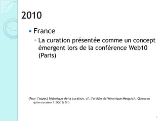 2010
    France
     ◦ La curation présentée comme un concept
       émergent lors de la conférence Web10
       (Paris)




 (Pour l’aspect historique de la curation, cf. l’article de Véronique Mesguich, Qu'est-ce
    qu'un curateur ? .Doc & SI )



                                                                                            9
 