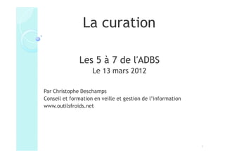 La curation

               Les 5 à 7 de l'ADBS
                    Le 13 mars 2012

Par Christophe Deschamps
Conseil et formation en veille et gestion de l’information
www.outilsfroids.net




                                                             1
 