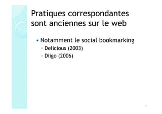 Pratiques correspondantes
sont anciennes sur le web
  Notamment le social bookmarking
  ◦ Delicious (2003)
  ◦ Diigo (2006)




                                    10
 