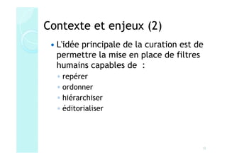 Contexte et enjeux (2)
  L'idée principale de la curation est de
  permettre la mise en place de filtres
  humains capables de :
  ◦   repérer
  ◦   ordonner
  ◦   hiérarchiser
  ◦   éditorialiser




                                        12
 