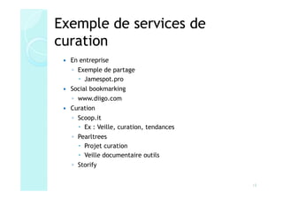 Exemple de services de
curation
  En entreprise
  ◦ Exemple de partage
      Jamespot.pro
  Social bookmarking
  ◦ www.diigo.com
  Curation
  ◦ Scoop.it
      Ex : Veille, curation, tendances
  ◦ Pearltrees
      Projet curation
      Veille documentaire outils
  ◦ Storify


                                         13
 