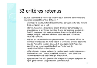32 critères retenus
  Sources : comment le service de curation est-il alimenté en informations
  nouvelles susceptibles d’être diffusées ?
  ◦ Externes : le curateur choisit les éléments à partager au fur et à mesure
    de sa navigation sur le web
  ◦ Internes manuelles : le curateur choisit d’utiliser certaines sources
    proposées par le service de curation. Il peut par exemple ajouter des
    flux RSS ou encore interroger un moteur de recherche généraliste
    (Google, Bing) à l’intérieur même du service et sélectionner les
    résultats à diffuser.
  ◦ Internes via recommandations personnalisées : le curateur définit ses
    thèmes d’intérêt avec des mots-clés et le service lui propose des items
    issus de l’actualité (presse, blogs,…). Il peut également s’agir d’un
    algorithme de recommandation basé sur l’historique de
    consultation/diffusion du curateur
  ◦ Intégration des réseaux sociaux : le curateur peut ajouter ses comptes
    de réseaux sociaux (Twitter, Facebook, LinkedIn, …) au service de
    curation et rediffuser des items qui en sont issus.
  ◦ Agrégateur de flux RSS : possibilité d’intégrer son propre agrégateur en
    ligne, généralement Google Reader, comme source.
                                                                               20
 