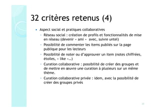 32 critères retenus (4)
  Aspect social et pratiques collaboratives
  ◦ Réseau social : création de profils et fonctionnalités de mise
    en réseau (devenir « ami » avec, suivre untel)
  ◦ Possibilité de commenter les items publiés sur la page
    publique pour les lecteurs
  ◦ Possibilité de noter ou d’approuver un item (notes chiffrées,
    étoiles, « like »…)
  ◦ Curation collaborative : possibilité de créer des groupes et
    de mettre en œuvre une curation à plusieurs sur un même
    thème.
  ◦ Curation collaborative privée : idem, avec la possibilité de
    créer des groupes privés




                                                                     23
 