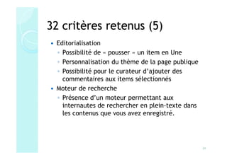 32 critères retenus (5)
 Editorialisation
 ◦ Possibilité de « pousser » un item en Une
 ◦ Personnalisation du thème de la page publique
 ◦ Possibilité pour le curateur d’ajouter des
   commentaires aux items sélectionnés
 Moteur de recherche
 ◦ Présence d’un moteur permettant aux
   internautes de rechercher en plein-texte dans
   les contenus que vous avez enregistré.




                                                   24
 
