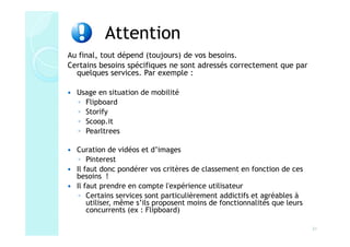 Attention
Au final, tout dépend (toujours) de vos besoins.
Certains besoins spécifiques ne sont adressés correctement que par
  quelques services. Par exemple :

  Usage en situation de mobilité
  ◦ Flipboard
  ◦ Storify
  ◦ Scoop.it
  ◦ Pearltrees

  Curation de vidéos et d’images
   ◦ Pinterest
  Il faut donc pondérer vos critères de classement en fonction de ces
  besoins !
  Il faut prendre en compte l'expérience utilisateur
   ◦ Certains services sont particulièrement addictifs et agréables à
      utiliser, même s’ils proposent moins de fonctionnalités que leurs
      concurrents (ex : Flipboard)

                                                                          31
 