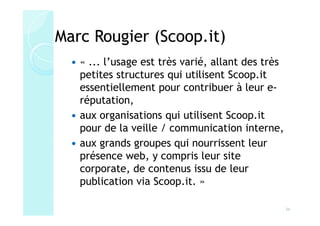 Marc Rougier (Scoop.it)
   « ... l’usage est très varié, allant des très
   petites structures qui utilisent Scoop.it
   essentiellement pour contribuer à leur e-
   réputation,
   aux organisations qui utilisent Scoop.it
   pour de la veille / communication interne,
   aux grands groupes qui nourrissent leur
   présence web, y compris leur site
   corporate, de contenus issu de leur
   publication via Scoop.it. »

                                                   34
 
