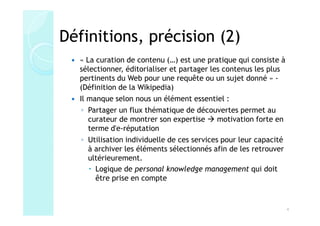 Définitions, précision (2)
  « La curation de contenu (…) est une pratique qui consiste à
  sélectionner, éditorialiser et partager les contenus les plus
  pertinents du Web pour une requête ou un sujet donné » -
  (Définition de la Wikipedia)
  Il manque selon nous un élément essentiel :
   ◦ Partager un flux thématique de découvertes permet au
     curateur de montrer son expertise       motivation forte en
     terme d'e-réputation
   ◦ Utilisation individuelle de ces services pour leur capacité
     à archiver les éléments sélectionnés afin de les retrouver
     ultérieurement.
       Logique de personal knowledge management qui doit
       être prise en compte


                                                                   4
 