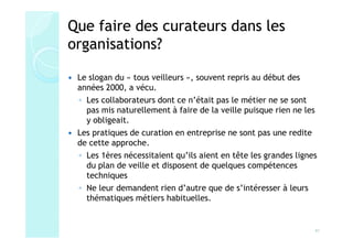 Que faire des curateurs dans les
organisations?

 Le slogan du « tous veilleurs », souvent repris au début des
 années 2000, a vécu.
 ◦ Les collaborateurs dont ce n’était pas le métier ne se sont
   pas mis naturellement à faire de la veille puisque rien ne les
   y obligeait.
 Les pratiques de curation en entreprise ne sont pas une redite
 de cette approche.
 ◦ Les 1ères nécessitaient qu’ils aient en tête les grandes lignes
   du plan de veille et disposent de quelques compétences
   techniques
 ◦ Ne leur demandent rien d’autre que de s’intéresser à leurs
   thématiques métiers habituelles.


                                                                 41
 