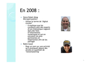 En 2008 :
 Steve Rubel (blog
 Micropersuasion)
 ◦ Utilise le terme de "digital
    curator"
      Il explique que les
      curateurs sont des experts
      d’une thématique nageant
      dans des flots
      d’informations
      numériques et qui en
      extraient les plus
      pertinentes et
      importantes afin de les
      partager
 Robin Good
 ◦ Pose un nom sur une activité
    qu'il pratiquait depuis des
    années et qualifiait de
    "newsmastering"



                                   6
 