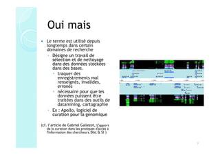 Oui mais
    Le terme est utilisé depuis
    longtemps dans certain
    domaines de recherche
     ◦ Désigne un travail de
       sélection et de nettoyage
       dans des données stockées
       dans des bases.
          traquer des
          enregistrements mal
          renseignés, invalides,
          erronés
          nécessaire pour que les
          données puissent être
          traitées dans des outils de
          datamining, cartographie
     ◦ Ex : Apollo, logiciel de
       curation pour la génomique

(cf. l’article de Gabriel Gallezot, L'apport
    de la curation dans les pratiques d'accès à
    l'information des chercheurs. Doc & SI )


                                                  7
 