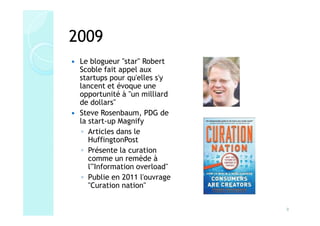2009
 Le blogueur "star" Robert
 Scoble fait appel aux
 startups pour qu'elles s'y
 lancent et évoque une
 opportunité à "un milliard
 de dollars"
 Steve Rosenbaum, PDG de
 la start-up Magnify
 ◦ Articles dans le
    HuffingtonPost
 ◦ Présente la curation
    comme un remède à
    l'"Information overload"
 ◦ Publie en 2011 l'ouvrage
    "Curation nation"


                               8
 
