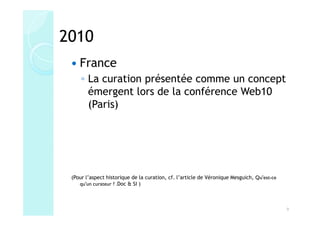 2010
    France
     ◦ La curation présentée comme un concept
       émergent lors de la conférence Web10
       (Paris)




 (Pour l’aspect historique de la curation, cf. l’article de Véronique Mesguich, Qu'est-ce
    qu'un curateur ? .Doc & SI )



                                                                                            9
 