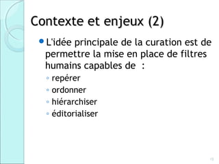 Contexte et enjeux (2)
 L'idée
       principale de la curation est de
  permettre la mise en place de filtres
  humains capables de :
  ◦   repérer
  ◦   ordonner
  ◦   hiérarchiser
  ◦   éditorialiser




                                      12
 