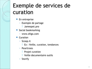 Exemple de services de
curation
    En entreprise
     ◦ Exemple de partage
        Jamespot.pro
    Social bookmarking
     ◦ www.diigo.com
    Curation
     ◦ Scoop.it
        Ex : Veille, curation, tendances
     ◦ Pearltrees
        Projet curation
        Veille documentaire outils
     ◦ Storify


                                            13
 