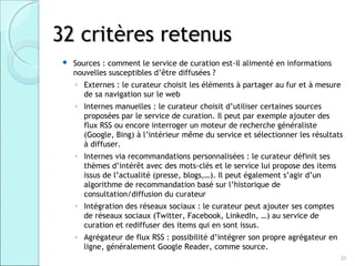 32 critères retenus
    Sources : comment le service de curation est-il alimenté en informations
     nouvelles susceptibles d’être diffusées ?
     ◦ Externes : le curateur choisit les éléments à partager au fur et à mesure
       de sa navigation sur le web
     ◦ Internes manuelles : le curateur choisit d’utiliser certaines sources
       proposées par le service de curation. Il peut par exemple ajouter des
       flux RSS ou encore interroger un moteur de recherche généraliste
       (Google, Bing) à l’intérieur même du service et sélectionner les résultats
       à diffuser.
     ◦ Internes via recommandations personnalisées : le curateur définit ses
       thèmes d’intérêt avec des mots-clés et le service lui propose des items
       issus de l’actualité (presse, blogs,…). Il peut également s’agir d’un
       algorithme de recommandation basé sur l’historique de
       consultation/diffusion du curateur
     ◦ Intégration des réseaux sociaux : le curateur peut ajouter ses comptes
       de réseaux sociaux (Twitter, Facebook, LinkedIn, …) au service de
       curation et rediffuser des items qui en sont issus.
     ◦ Agrégateur de flux RSS : possibilité d’intégrer son propre agrégateur en
       ligne, généralement Google Reader, comme source.
                                                                                  20
 