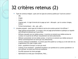 32 critères retenus (2)
    Types de contenus intégrés : quels sont les types de contenus publiés par l’outil de curation ?
     ◦   URL
     ◦   Images
     ◦   Vidéos
     ◦   Clipping web : il s’agit d’extraits de la page qui sont « découpés » par le curateur (images,
         textes)
     ◦   Fichiers bureautiques : .doc, .ppt, .pdf,…
    Livrables proposés : quels types de livrables le service de curation permet-il de diffuser ?
     ◦   Page publique personnalisée : le curateur crée une page personnalisée et publique sur laquelle
         sont diffusés les éléments qu’il aura filtré.
     ◦   Diffusion manuelle vers les médias sociaux : le service se connecte aux médias sociaux du
         curateur et lui permet de diffuser manuellement les items sélectionnés.
     ◦   Diffusion automatisée vers les médias sociaux : le service se connecte aux médias sociaux et
         diffuse automatiquement les items que vous sélectionnez.
     ◦   Contenu embarqué (embedded) : le contenu peut être publié sur un blog ou un site web tiers via
         la génération d’un code à copier-coller.
     ◦   Email : possibilité d’envoyer un item par email
     ◦   Création d’une newsletter : possibilité de générer une synthèse de la curation quotidienne et
         de la diffuser via email sous forme de newsletter
     ◦   Flux RSS reprenant les items partagés
     ◦   Optimisation du rendu pour smartphones, iPad,…

                                                                                                          21
 