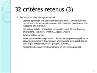 32 critères retenus (3)
   Optimisation pour l’usage personnel :
    ◦ Lecture optimisée : le service se concentre sur l’amélioration de
      l’expérience de lecture des sources sélectionnées (sous forme d’un
      magazine par exemple)
    ◦ Utilisation mobile : l’interface de curation peut être utilisée sur
      smartphone, tablettes, iPhones,… (apps, widgets)
    ◦ Catégorisation par tags
    ◦ Autre système de catégorisation : le service propose un système de
      classement amélioré des éléments sélectionnés (ex : possibilité de
      classer par catégories, listes, groupes, bundles,…)
    ◦ Possibilité de conserver des éléments en privé (non publics)




                                                                            22
 