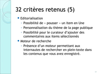 32 critères retenus (5)
 Editorialisation
  ◦ Possibilité de « pousser » un item en Une
  ◦ Personnalisation du thème de la page publique
  ◦ Possibilité pour le curateur d’ajouter des
    commentaires aux items sélectionnés
 Moteur de recherche
  ◦ Présence d’un moteur permettant aux
    internautes de rechercher en plein-texte dans
    les contenus que vous avez enregistré.




                                                    24
 
