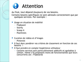 Attention
Au final, tout dépend (toujours) de vos besoins.
Certains besoins spécifiques ne sont adressés correctement que par
  quelques services. Par exemple :

   Usage en situation de mobilité
    ◦ Flipboard
    ◦ Storify
    ◦ Scoop.it
    ◦ Pearltrees

 Curation de vidéos et d’images
   ◦ Pinterest
 Il faut donc pondérer vos critères de classement en fonction de ces
  besoins !
 Il faut prendre en compte l'expérience utilisateur
   ◦ Certains services sont particulièrement addictifs et agréables à
      utiliser, même s’ils proposent moins de fonctionnalités que leurs
      concurrents (ex : Flipboard)

                                                                          31
 