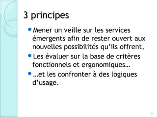 3 principes
 Mener  un veille sur les services
  émergents afin de rester ouvert aux
  nouvelles possibilités qu’ils offrent,
 Les évaluer sur la base de critères
  fonctionnels et ergonomiques…
 …et les confronter à des logiques
  d’usage.



                                           32
 
