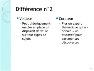 Différence n°2
Veilleur                 Curateur
 ◦ Peut théoriquement      ◦ Plus un expert
   mettre en place un        thématique qui a «
   dispositif de veille      bricolé » un
   sur tous types de         dispositif pour
   sujets                    partager ses
                             découvertes




                                                  37
 