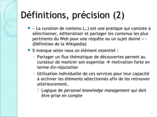 Définitions, précision (2)
    « La curation de contenu (…) est une pratique qui consiste à
     sélectionner, éditorialiser et partager les contenus les plus
     pertinents du Web pour une requête ou un sujet donné » -
     (Définition de la Wikipedia)
    Il manque selon nous un élément essentiel :
      ◦ Partager un flux thématique de découvertes permet au
        curateur de montrer son expertise  motivation forte en
        terme d'e-réputation
      ◦ Utilisation individuelle de ces services pour leur capacité
        à archiver les éléments sélectionnés afin de les retrouver
        ultérieurement.
         Logique de personal knowledge management qui doit
          être prise en compte



                                                                      4
 