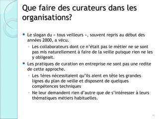 Que faire des curateurs dans les
organisations?
   Le slogan du « tous veilleurs », souvent repris au début des
    années 2000, a vécu.
    ◦ Les collaborateurs dont ce n’était pas le métier ne se sont
      pas mis naturellement à faire de la veille puisque rien ne les
      y obligeait.
   Les pratiques de curation en entreprise ne sont pas une redite
    de cette approche.
    ◦ Les 1ères nécessitaient qu’ils aient en tête les grandes
      lignes du plan de veille et disposent de quelques
      compétences techniques
    ◦ Ne leur demandent rien d’autre que de s’intéresser à leurs
      thématiques métiers habituelles.


                                                                   41
 