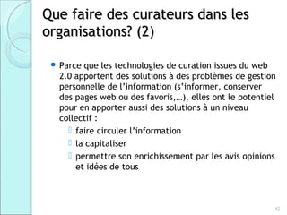 Que faire des curateurs dans les
organisations? (2)

  Parce que les technologies de curation issues du web
   2.0 apportent des solutions à des problèmes de gestion
   personnelle de l’information (s’informer, conserver
   des pages web ou des favoris,…), elles ont le potentiel
   pour en apporter aussi des solutions à un niveau
   collectif :
      faire circuler l’information
      la capitaliser
      permettre son enrichissement par les avis opinions
       et idées de tous



                                                         42
 