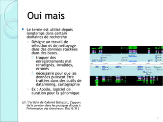 Oui mais
   Le terme est utilisé depuis
    longtemps dans certain
    domaines de recherche
     ◦ Désigne un travail de
       sélection et de nettoyage
       dans des données stockées
       dans des bases.
        traquer des
          enregistrements mal
          renseignés, invalides,
          erronés
        nécessaire pour que les
          données puissent être
          traitées dans des outils de
          datamining, cartographie
     ◦ Ex : Apollo, logiciel de
       curation pour la génomique

(cf. l’article de Gabriel Gallezot, L'apport
    de la curation dans les pratiques d'accès à
    l'information des chercheurs. Doc & SI )


                                                  7
 