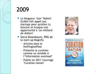 2009
   Le blogueur "star" Robert
    Scoble fait appel aux
    startups pour qu'elles s'y
    lancent et évoque une
    opportunité à "un milliard
    de dollars"
   Steve Rosenbaum, PDG de
    la start-up Magnify
     ◦ Articles dans le
       HuffingtonPost
     ◦ Présente la curation
       comme un remède à
       l'"Information overload"
     ◦ Publie en 2011 l'ouvrage
       "Curation nation"


                                  8
 