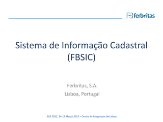 Sistema de Informação Cadastral
             (FBSIC)

                        Ferbritas, S.A.
                      Lisboa, Portugal


       EUE 2012, 14-15 Março 2012 – Centro de Congressos de Lisboa
 