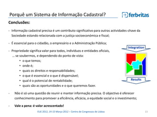 Porquê um Sistema de Informação Cadastral?
Conclusões:
- Informação cadastral precisa é um contributo significativo para outras actividades-chave da
  Sociedade estando relacionada com a justiça socioeconómica e fiscal;

- É essencial para o cidadão, o empresário e a Administração Pública;
                                                                                    Integration
- Propriedade significa valor para todos, indivíduos e entidades oficiais,
  … se soubermos, e dependendo do ponto de vista:
       • o que temos;
       • onde é;
       • quais os direitos e responsabilidades;
       • o que é essencial e o que é dispensável;
       • qual é o potencial de rentabilidade;                                         Results
       • quais são as oportunidades e o que queremos fazer.

-   Não é só uma questão de reunir e manter informação precisa. O objectivo é oferecer
    conhecimento para promover a eficiência, eficácia, a equidade social e o investimento;

-   Vale a pena: é valor acrescentado!
                     EUE 2012, 14-15 Março 2012 – Centro de Congressos de Lisboa                  13
 