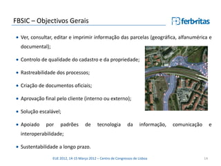 FBSIC – Objectivos Gerais

  Ver, consultar, editar e imprimir informação das parcelas (geográfica, alfanumérica e
  documental);

  Controlo de qualidade do cadastro e da propriedade;

  Rastreabilidade dos processos;

  Criação de documentos oficiais;

  Aprovação final pelo cliente (interno ou externo);

  Solução escalável;

  Apoiado    por     padrões         de     tecnologia         da      informação,   comunicação        e
  interoperabilidade;

  Sustentabilidade a longo prazo.

                 EUE 2012, 14-15 Março 2012 – Centro de Congressos de Lisboa                       14
 