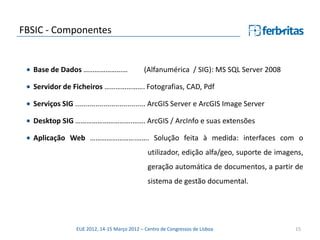 FBSIC - Componentes


  Base de Dados ……………………                      (Alfanumérica / SIG): MS SQL Server 2008

  Servidor de Ficheiros …………………. Fotografias, CAD, Pdf

  Serviços SIG ................................... ArcGIS Server e ArcGIS Image Server

  Desktop SIG ………………………….……. ArcGIS / ArcInfo e suas extensões

  Aplicação Web …………………….……. Solução feita à medida: interfaces com o
                                               utilizador, edição alfa/geo, suporte de imagens,
                                               geração automática de documentos, a partir de
                                               sistema de gestão documental.




                 EUE 2012, 14-15 Março 2012 – Centro de Congressos de Lisboa                15
 