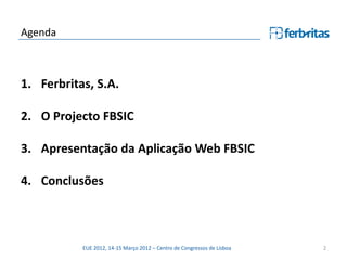 Agenda



1. Ferbritas, S.A.

2. O Projecto FBSIC

3. Apresentação da Aplicação Web FBSIC

4. Conclusões



           EUE 2012, 14-15 Março 2012 – Centro de Congressos de Lisboa   2
 