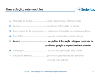 Uma solução, sete módulos


  1. Migração de Dados ....................... dados geográficos e alfanuméricos

  2. Campo .......................................... recolha de informação no campo

  3. Processamento da Informação ...... validação e integração dos dados recolhidos

  4. BackOffice ..................................... suporte à administração do sistema

  5. Central ......................................... ver/editar informação alfa/geo, controlo de
                                               qualidade, geração e impressão de documentos

  6. Aprovação ..................................... interacção e aprovação pelo cliente

  7. Gestão do domínio ....................... gestão das propriedade dos domínios
                                                   privado e/ou público



                   EUE 2012, 14-15 Março 2012 – Centro de Congressos de Lisboa                  20
 