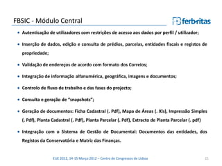 FBSIC - Módulo Central
  Autenticação de utilizadores com restrições de acesso aos dados por perfil / utilizador;

  Inserção de dados, edição e consulta de prédios, parcelas, entidades fiscais e registos de
  propriedade;

  Validação de endereços de acordo com formato dos Correios;

  Integração de informação alfanumérica, geográfica, imagens e documentos;

  Controlo de fluxo de trabalho e das fases do projecto;

  Consulta e geração de “snapshots”;

  Geração de documentos: Ficha Cadastral (. Pdf), Mapa de Áreas (. Xls), Impressão Simples
  (. Pdf), Planta Cadastral (. Pdf), Planta Parcelar (. Pdf), Extracto de Planta Parcelar (. pdf)

  Integração com o Sistema de Gestão de Documental: Documentos das entidades, dos
  Registos da Conservatória e Matriz das Finanças.


                  EUE 2012, 14-15 Março 2012 – Centro de Congressos de Lisboa                       21
 