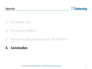 Agenda



1. Ferbritas, S.A.

2. O Projecto FBSIC

3. Apresentação da Aplicação Web FBSIC

4. Conclusões



           EUE 2012, 14-15 Março 2012 – Centro de Congressos de Lisboa   23
 