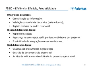 FBSIC – Eficiência, Eficácia, Produtividade

 Integridade dos dados:
   • Centralização da informação;
   • Validação da qualidade dos dados (valor e forma);
   • Registo em base de dados relacional.
 Disponibilidade dos dados:
   • Rapidez de acesso;
   • Segurança no acesso por perfil, por funcionalidade e por projecto;
   • Possibilidade de integração com outros sistemas.
 Usabilidade dos dados:
   • Visualização alfanumérica e geográfica;
   • Geração de documentação processual;
   • Análise de indicadores de eficiência do processo operacional.


              EUE 2012, 14-15 Março 2012 – Centro de Congressos de Lisboa   24
 