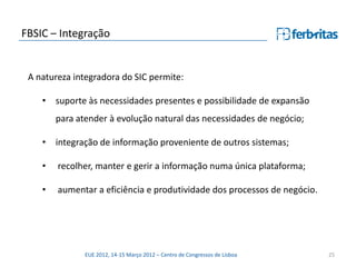FBSIC – Integração


 A natureza integradora do SIC permite:

    • suporte às necessidades presentes e possibilidade de expansão
        para atender à evolução natural das necessidades de negócio;

    • integração de informação proveniente de outros sistemas;

    •   recolher, manter e gerir a informação numa única plataforma;

    •   aumentar a eficiência e produtividade dos processos de negócio.




               EUE 2012, 14-15 Março 2012 – Centro de Congressos de Lisboa   25
 