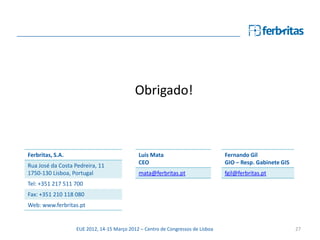 Obrigado!



Ferbritas, S.A.                              Luis Mata                           Fernando Gil
                                             CEO                                 GIO – Resp. Gabinete GIS
Rua José da Costa Pedreira, 11
1750-130 Lisboa, Portugal                    mata@ferbritas.pt                   fgil@ferbritas.pt
Tel: +351 217 511 700
Fax: +351 210 118 080
Web: www.ferbritas.pt


                   EUE 2012, 14-15 Março 2012 – Centro de Congressos de Lisboa                              27
 