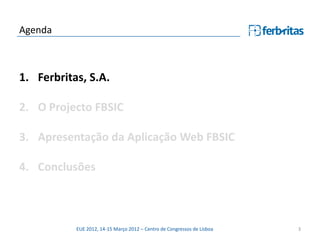 Agenda



1. Ferbritas, S.A.

2. O Projecto FBSIC

3. Apresentação da Aplicação Web FBSIC

4. Conclusões



           EUE 2012, 14-15 Março 2012 – Centro de Congressos de Lisboa   3
 