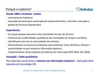Porquê o cadastro?
Desde 1989 a Ferbritas realiza:
- Levantamento Cadastral;
- Aquisição de terras para construção de empreendimentos, incluindo a execução e
  gestão do Processo Expropriativo.

Experiência:
- As nossas equipas executam estas actividades há mais de 20 anos;
- Conhecemos as dificuldades quotidianas das actividades de campo e escritório;
- Identificamo-nos com as necessidades dos clientes;
- Redesenhámos os processos produtivos para promover maior eficiência, eficácia e
  produtividade no que respeita à informação cadastral;
- Implementámos vários projectos de Sistemas de Informação (ERP, DMS, GIS, BPM).
Inovação = Salto qualitativo
Por tudo isto construímos o Sistema de Informação Cadastral – Aplicação Web
baseada em tecnologia SIG

                EUE 2012, 14-15 Março 2012 – Centro de Congressos de Lisboa         5
 
