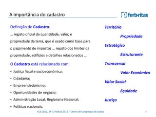 A importância do cadastro

Definição de Cadastro:                                                          Território
… registo oficial da quantidade, valor, e
                                                                                          Propriedade
propriedade da terra, que é usado como base para
                                                                                Estratégico
o pagamento de impostos … registo dos limites da
propriedade, edifícios e detalhes relacionados …                                          Estruturante

O Cadastro está relacionado com:                                                Transversal
• Justiça fiscal e socioeconómica;                                                        Valor Económico
• Cidadania;
                                                                                Valor Social
• Empreendedorismo;
• Oportunidades de negócio;                                                               Equidade
• Administração Local, Regional e Nacional;                                     Justiça
• Políticas nacionais.
                  EUE 2012, 14-15 Março 2012 – Centro de Congressos de Lisboa                            6
 